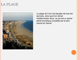 LA PLAGE
La plage de 5 km est équipée de tous les
services, ainsi que d'un climat
méditerranéen doux, ce qui est un grand
attrait touristique complété par le parc
naturel du Garraf.
 