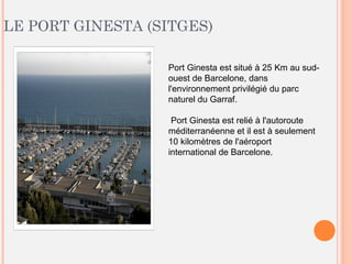 LE PORT GINESTA (SITGES)
Port Ginesta est situé à 25 Km au sud-
ouest de Barcelone, dans
l'environnement privilégié du parc
naturel du Garraf.
Port Ginesta est relié à l'autoroute
méditerranéenne et il est à seulement
10 kilomètres de l'aéroport
international de Barcelone.
 