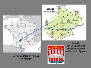 La région Midi-Pyrénées
en France
Salviac
dans le Lot
Le Lot
est une partie de
l’ancienne province
médiévale du Quercy
 