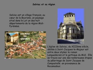 Salviac et sa région
Salviac est un village français, au
cœur de la Bouriane, un paysage
situé dans le Lot un des huit
départements de la région Midi-
Pyrénées.
L’église de Salviac, du XIIIème siècle,
dédiée à Saint-Jacques-le-Majeur est
entre deux styles: le roman
Languedocien et le gothique du Midi . Elle
se trouve sur une des nombreuses étapes
du pèlerinage de Saint Jacques de
Compostelle en provenance de
Rocamadour.
 