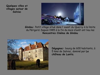Gindou: Petit village situé dans l’ ouest du Quercy à la limite
du Périgord. Depuis 1985 à la fin du mois d’août ont lieu les
Rencontres Cinéma de Gindou
Quelques villes et
villages autour de
Salviac
Dégagnac: bourg de 600 habitants, à
5 kms de Salviac, dominé par Le
château de Lantis.
 