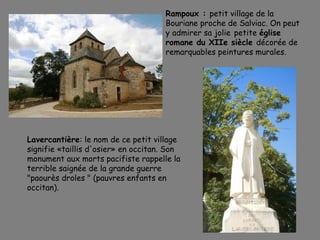 Rampoux : petit village de la
Bouriane proche de Salviac. On peut
y admirer sa jolie petite église
romane du XIIe siècle décorée de
remarquables peintures murales.
Lavercantière: le nom de ce petit village
signifie «taillis d'osier» en occitan. Son
monument aux morts pacifiste rappelle la
terrible saignée de la grande guerre
"paourès droles " (pauvres enfants en
occitan).
 