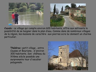 Cazals: ce village qui compte environ 600 habitants, offre aux estivants la
possibilité de se baigner dans le plan d’eau. Comme dans de nombreux villages
de la région, les maisons de caractère aux pierres ocre lui donnent un charme
particulier.
Thédirac: petit village , entre
Causse et Bouriane, d'environ
300 habitants. Son château du
XVème siècle possède une
surprenante tour d'escalier
polygonale.
 