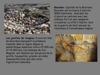 Gourdon: Capitale de la Bouriane,
Gourdon est un bourg d'environ
5000 habitants. Gourdon fut
d'abord un castrum avec son
château fort et ses remparts
circulaires. La Cité s'illustra lors
de la guerre de Cent ans par sa
résistance à l'envahisseur anglais.
Les grottes de Cougnac (à environ 1km
de Gourdon) marquent la présence
humaine dans la région depuis le
paléolithique supérieur entre 25 000 ans
et 14 000 ans. Les hommes de Cro-
Magnon ont dessiné sur les parois de la
grotte: bouquetins, grands cervidés,
mammouths ainsi que des rares
figurations humaines.
 