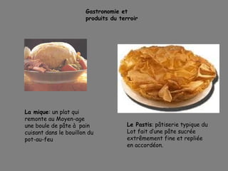 Gastronomie et
produits du terroir
La mique: un plat qui
remonte au Moyen-age
une boule de pâte à pain
cuisant dans le bouillon du
pot-au-feu
Le Pastis: pâtiserie typique du
Lot fait d’une pâte sucrée
extrêmement fine et repliée
en accordéon.
 