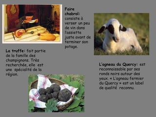 Faire
chabrol:
consiste à
verser un peu
de vin dans
l’assiette
juste avant de
terminer son
potage.
La truffe: fait partie
de la famille des
champignons. Très
recherchée, elle est
une spécialité de la
région.
L’agneau du Quercy: est
reconnaissable par ses
ronds noirs autour des
yeux. « L’agneau fermier
du Quercy » est un label
de qualité  reconnu.
 