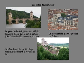 Les sites touristiques
Le pont Valentré, pont fortifié du
XIVème siècle sur le Lot à Cahors
(Chef-lieu du département du Lot)
St Cirq Lapopie, petit village
médiéval dominant la rivière du
Lot.
La Cathédrale Saint-Etienne
de Cahors.
 