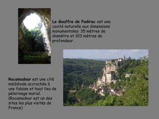 Le Gouffre de Padirac est une
cavité naturelle aux dimensions
monumentales: 35 mètres de
diamètre et 103 mètres de
profondeur .
Rocamadour est une cité
médiévale accrochée à
une falaise et haut lieu de
pèlerinage marial.
(Rocamadour est un des
sites les plus visités de
France)
 