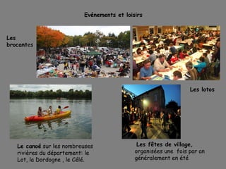 Evénements et loisirs
Les
brocantes
Les lotos
Le canoë sur les nombreuses
rivières du département: le
Lot, la Dordogne , le Célé.
Les fêtes de village,
organisées une fois par an
généralement en été
 