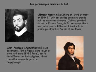 Clément Marot, né à Cahors en 1496 et mort
en 1544 à Turin est un des premiers grands
poètes modernes français. D’abord protégé
du roi de France François Ier
, ses sympathies
marquées pour la Réforme lui ont valu la
prison puis l'exil en Suisse et en Italie
Les personnages célèbres du Lot
Jean-François Champollion (né le 23
décembre 1790 à Figeac, dans le Lot et
mort le 4 mars 1832 à Paris), est le
déchiffreur des hiéroglyphes, il est
considéré comme le père de
l'égyptologie
 