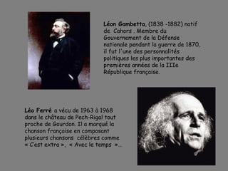 Léon Gambetta, (1838 -1882) natif
de Cahors . Membre du
Gouvernement de la Défense
nationale pendant la guerre de 1870,
il fut l'une des personnalités
politiques les plus importantes des
premières années de la IIIe
République française.
Léo Ferré a vécu de 1963 à 1968
dans le château de Pech-Rigal tout
proche de Gourdon. Il a marqué la
chanson française en composant
plusieurs chansons célèbres comme
« C’est extra »,  « Avec le temps  »…
 
