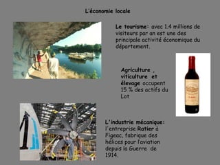 L’économie locale
Le tourisme: avec 1.4 millions de
visiteurs par an est une des
principale activité économique du
département.
L'industrie mécanique:
l'entreprise Ratier à
Figeac, fabrique des
hélices pour l’aviation
depuis la Guerre de
1914.
Agriculture ,
viticulture et
élevage occupent
15 % des actifs du
Lot
 
