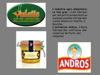 L'industrie agro-alimentaire:
Le foie gras : il est fabriqué
par des petits producteurs ou
quelques grandes entreprises
comme Godard et Valette, à
Gourdon.
L'entreprise Andros, à Biars,
fabrique des confitures, des
conserves de fruits, des
compotes.
 