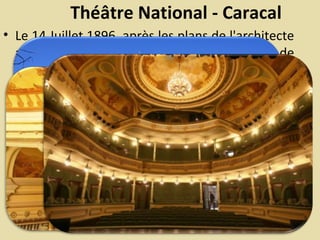 Théâtre National - Caracal
• Le 14 Juillet 1896, après les plans de l'architecte
autrichien Franz Bileck ”a été posée la pierre de
base du Théâtre National de Caracal, destiné à
apporter l`enrichissement de la culture locale”.
L`entrepreneur en construction était S. Mariani.
 