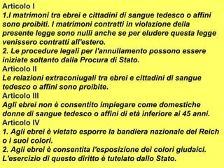 Articolo I
1.I matrimoni tra ebrei e cittadini di sangue tedesco o affini
sono proibiti. I matrimoni contratti in violazione della
presente legge sono nulli anche se per eludere questa legge
venissero contratti all'estero.
2. Le procedure legali per l'annullamento possono essere
iniziate soltanto dalla Procura di Stato.
Articolo II
Le relazioni extraconiugali tra ebrei e cittadini di sangue
tedesco o affini sono proibite.
Articolo III
Agli ebrei non è consentito impiegare come domestiche
donne di sangue tedesco o affini di età inferiore ai 45 anni.
Articolo IV
1. Agli ebrei è vietato esporre la bandiera nazionale del Reich
o i suoi colori.
2. Agli ebrei è consentita l'esposizione dei colori giudaici.
L'esercizio di questo diritto è tutelato dallo Stato.
 