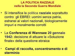 LA POLITICA RAZZIALE
         nella la Seconda Guerra Mondiale

• Si intensifica la politica razziale soprattutto
  contro gli EBREI: uomini senza patria,
  estranei ai valori nazionali, biologicamente
  impuri e moralmente corrotti

• La Conferenza di Wannsee 20 gennaio
  1942: decisione di attuare la «Soluzione
  finale» della questione ebraica

•   Campi di raccolta, concentramento e di
    sterminio
 