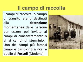 Il campo di raccolta
II campi di raccolta, o campo
   campi di raccolta, o campo
di transito erano destinati
 di transito erano destinati
alla
 alla              detenzione
                    detenzione
momentanea delle persone
 momentanea delle persone
per essere poi inviate ai
 per essere poi inviate ai
campi di concentramento o
 campi di concentramento o
ai aì campi di sterminio.
 ai aì campi di sterminio.
Uno dei campi più famosi
 Uno dei campi più famosi
campi e più vicino a noi è
 campi e più vicino a noi è
quello di Fossoli (Modena)
 quello di Fossoli (Modena)
 