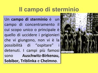 Il campo di sterminio
Un campo di sterminio è un
Un campo di sterminio è un
campo di concentramento il
campo di concentramento il
cui scopo unico o principale è
cui scopo unico o principale è
quello di uccidere ii prigionieri
quello di uccidere prigionieri
che vi giungono, non vi è la
che vi giungono, non vi è la
possibilità di “ospitare” ii
possibilità di “ospitare”
detenuti. II campi più famosi
detenuti. campi più famosi
sono
sono       Auschwitz-Birkenau,
           Auschwitz-Birkenau,
Sobibor, Triblinka e Chelmno.
Sobibor, Triblinka e Chelmno.
 