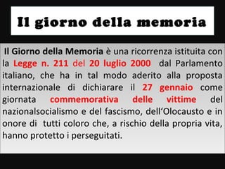 Il giorno della memoria

 Il Giorno della Memoria è una ricorrenza istituita con
  Il Giorno della Memoria è una ricorrenza istituita con
la Legge n. 211 del 20 luglio 2000 dal Parlamento
 la Legge n. 211 del 20 luglio 2000 dal Parlamento
italiano, che ha in tal modo aderito alla proposta
 italiano, che ha in tal modo aderito alla proposta
internazionale di dichiarare il 27 gennaio come
 internazionale di dichiarare il 27 gennaio come
giornata commemorativa delle vittime del
 giornata commemorativa delle vittime del
nazionalsocialismo e del fascismo, dell‘Olocausto e in
 nazionalsocialismo e del fascismo, dell‘Olocausto e in
onore di tutti coloro che, a rischio della propria vita,
 onore di tutti coloro che, a rischio della propria vita,
hanno protetto ii perseguitati.
 hanno protetto perseguitati.
 