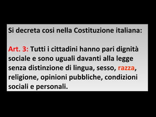 Si decreta cosi nella Costituzione italiana:
Si decreta cosi nella Costituzione italiana:

Art. 3: Tutti ii cittadini hanno pari dignità
Art. 3: Tutti cittadini hanno pari dignità
sociale e sono uguali davanti alla legge
sociale e sono uguali davanti alla legge
senza distinzione di lingua, sesso, razza,
senza distinzione di lingua, sesso, razza,
religione, opinioni pubbliche, condizioni
religione, opinioni pubbliche, condizioni
sociali e personali.
sociali e personali.
 