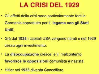 LA CRISI DEL 1929
• Gli effetti della crisi sono particolarmente forti in
  Germania soprattutto per il legame con gli Stati
  Uniti.

• Già dal 1928 i capitali USA vengono ritirati e nel 1929
  cessa ogni investimento.

• La disoccupazione cresce e il malcontento
  favorisce le opposizioni comunista e nazista.

• Hitler nel 1933 diventa Cancelliere
 