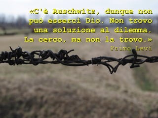«C'è Auschwitz, dunque non
 può esserci Dio. Non trovo
  una soluzione al dilemma.
La cerco, ma non la trovo.»
                  Primo Levi
 