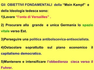 Gli OBIETTIVI FONDAMENTALI della “Mein Kampf” e
della Ideologia tedesca sono:
1)Lavare “l’onta di Versailles” .

2) Procurare alla grande e unica Germania lo spazio
vitale verso Est.

3)Perseguire una politica antibolscevica-antisocialista.

4)Ostacolare    soprattutto   sul   piano   economico      il
capitalismo democratico.

5)Mantenere e intensificare l’obbedienza cieca verso il
Fuhrer.
 