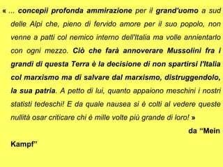 « ... concepii profonda ammirazione per il grand'uomo a sud
  delle Alpi che, pieno di fervido amore per il suo popolo, non
  venne a patti col nemico interno dell'Italia ma volle annientarlo
  con ogni mezzo. Ciò che farà annoverare Mussolini fra i
  grandi di questa Terra è la decisione di non spartirsi l'Italia
  col marxismo ma di salvare dal marxismo, distruggendolo,
  la sua patria. A petto di lui, quanto appaiono meschini i nostri
  statisti tedeschi! E da quale nausea si è colti al vedere queste
  nullità osar criticare chi è mille volte più grande di loro! »
                                                             da “Mein
  Kampf”
 