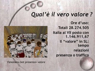 Qual’è il vero valore ?
Ore d’uso:
Totali 28.274.505
Italia al VII posto con
1.146.911,67
Il “valore” in SL:
tempo
relazioni
presenza o traffico
Fenomeno bot presenza= valore
 