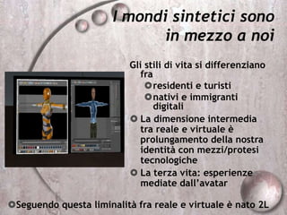 I mondi sintetici sono
in mezzo a noi
Gli stili di vita si differenziano
fra
residenti e turisti
nativi e immigranti
digitali
 La dimensione intermedia
tra reale e virtuale è
prolungamento della nostra
identità con mezzi/protesi
tecnologiche
 La terza vita: esperienze
mediate dall’avatar
Seguendo questa liminalità fra reale e virtuale è nato 2L
 