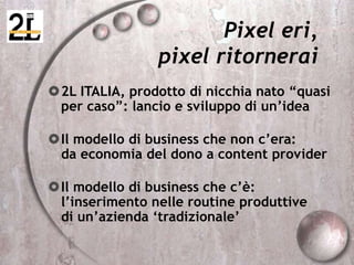 Pixel eri,
pixel ritornerai
2L ITALIA, prodotto di nicchia nato “quasi
per caso”: lancio e sviluppo di un’idea
Il modello di business che non c’era:
da economia del dono a content provider
Il modello di business che c’è:
l’inserimento nelle routine produttive
di un’azienda ‘tradizionale’
 