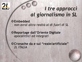 Embedded
non avrai altra realtà al di fuori di SL
Reportage dall’Oriente Digitale
apocalittici ed integrati
Cronache da e sul “reale/artificiale”
2L ITALIA
I tre approcci
al giornalismo in SL
 