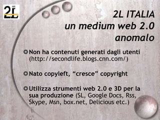 2L ITALIA
un medium web 2.0
anomalo
Non ha contenuti generati dagli utenti
(http://secondlife.blogs.cnn.com/)
Nato copyleft, “cresce” copyright
Utilizza strumenti web 2.0 e 3D per la
sua produzione (SL, Google Docs, Rss,
Skype, Msn, box.net, Delicious etc.)
 
