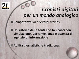 Cronisti digitali
per un mondo analogico
Competenze web/virtual worlds
Un sistema delle fonti che fa i conti con
simulazione, verisimiglianza e assenza di
agenzie di informazione
Abilità giornalistiche tradizionali
 