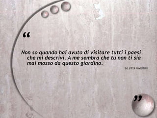 “
Non so quando hai avuto di visitare tutti i paesi
che mi descrivi. A me sembra che tu non ti sia
mai mosso da questo giardino.
Le città invisibili
”
 
