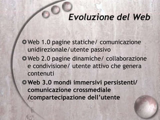 Evoluzione del Web
Web 1.0 pagine statiche/ comunicazione
unidirezionale/utente passivo
Web 2.0 pagine dinamiche/ collaborazione
e condivisione/ utente attivo che genera
contenuti
Web 3.0 mondi immersivi persistenti/
comunicazione crossmediale
/compartecipazione dell’utente
 