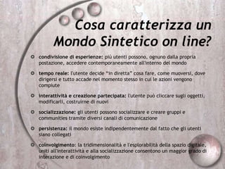 Cosa caratterizza un
Mondo Sintetico on line?
 condivisione di esperienze: più utenti possono, ognuno dalla propria
postazione, accedere contemporaneamente all'interno del mondo
 tempo reale: l'utente decide “in diretta” cosa fare, come muoversi, dove
dirigersi e tutto accade nel momento stesso in cui le azioni vengono
compiute
 interattività e creazione partecipata: l'utente può cliccare sugli oggetti,
modificarli, costruirne di nuovi
 socializzazione: gli utenti possono socializzare e creare gruppi e
communities tramite diversi canali di comunicazione
 persistenza: il mondo esiste indipendentemente dal fatto che gli utenti
siano collegati
 coinvolgimento: la tridimensionalità e l'esplorabilità della spazio digitale,
uniti all'interattività e alla socializzazione consentono un maggior grado di
interazione e di coinvolgimento
 