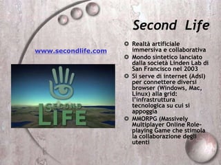 Second Life
 Realtà artificiale
immersiva e collaborativa
 Mondo sintetico lanciato
dalla società Linden Lab di
San Francisco nel 2003
 Si serve di internet (Adsl)
per connettere diversi
browser (Windows, Mac,
Linux) alla grid:
l’infrastruttura
tecnologica su cui si
appoggia
 MMORPG (Massively
Multiplayer Online Role-
playing Game che stimola
la collaborazione degli
utenti
www.secondlife.com
 