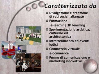Caratterizzato da
 Divulgazione e creazione
di reti sociali allargate
 Formazione
e-learning 3D learning
 Sperimentazione artistica,
culturale ed
architettonica
 Intrattenimento ed eventi
ludici
 Commercio virtuale
e-commerce
 Forme di comunicazione e
marketing innovative
 