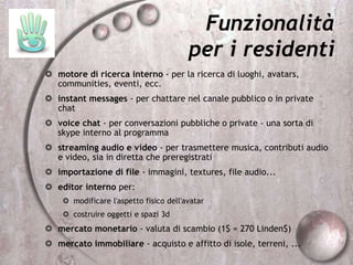 Funzionalità
per i residenti
 motore di ricerca interno - per la ricerca di luoghi, avatars,
communities, eventi, ecc.
 instant messages - per chattare nel canale pubblico o in private
chat
 voice chat - per conversazioni pubbliche o private - una sorta di
skype interno al programma
 streaming audio e video - per trasmettere musica, contributi audio
e video, sia in diretta che preregistrati
 importazione di file - immagini, textures, file audio...
 editor interno per:
 modificare l'aspetto fisico dell'avatar
 costruire oggetti e spazi 3d
 mercato monetario - valuta di scambio (1$ = 270 Linden$)
 mercato immobiliare - acquisto e affitto di isole, terreni, ...
 