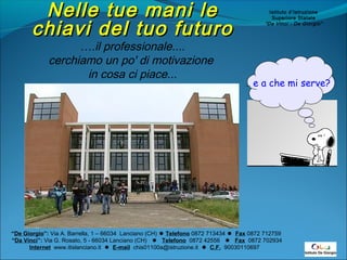 NNeellllee ttuuee mmaannii llee 
cchhiiaavvii ddeell ttuuoo ffuuttuurroo 
….il professionale.... 
cerchiamo un po' di motivazione 
in cosa ci piace... 
“De Giorgio”: Via A. Barrella, 1 – 66034 Lanciano (CH)  Telefono 0872 713434  Fax 0872 712759 
“Da Vinci”: Via G. Rosato, 5 - 66034 Lanciano (CH)  Telefono 0872 42556  Fax 0872 702934 
Internet www.itislanciano.it  E-mail chis01100a@istruzione.it  C.F. 90030110697 
Istituto d’Istruzione 
Superiore Statale 
“Da Vinci - De Giorgio” 
… e a che mi serve? 
 