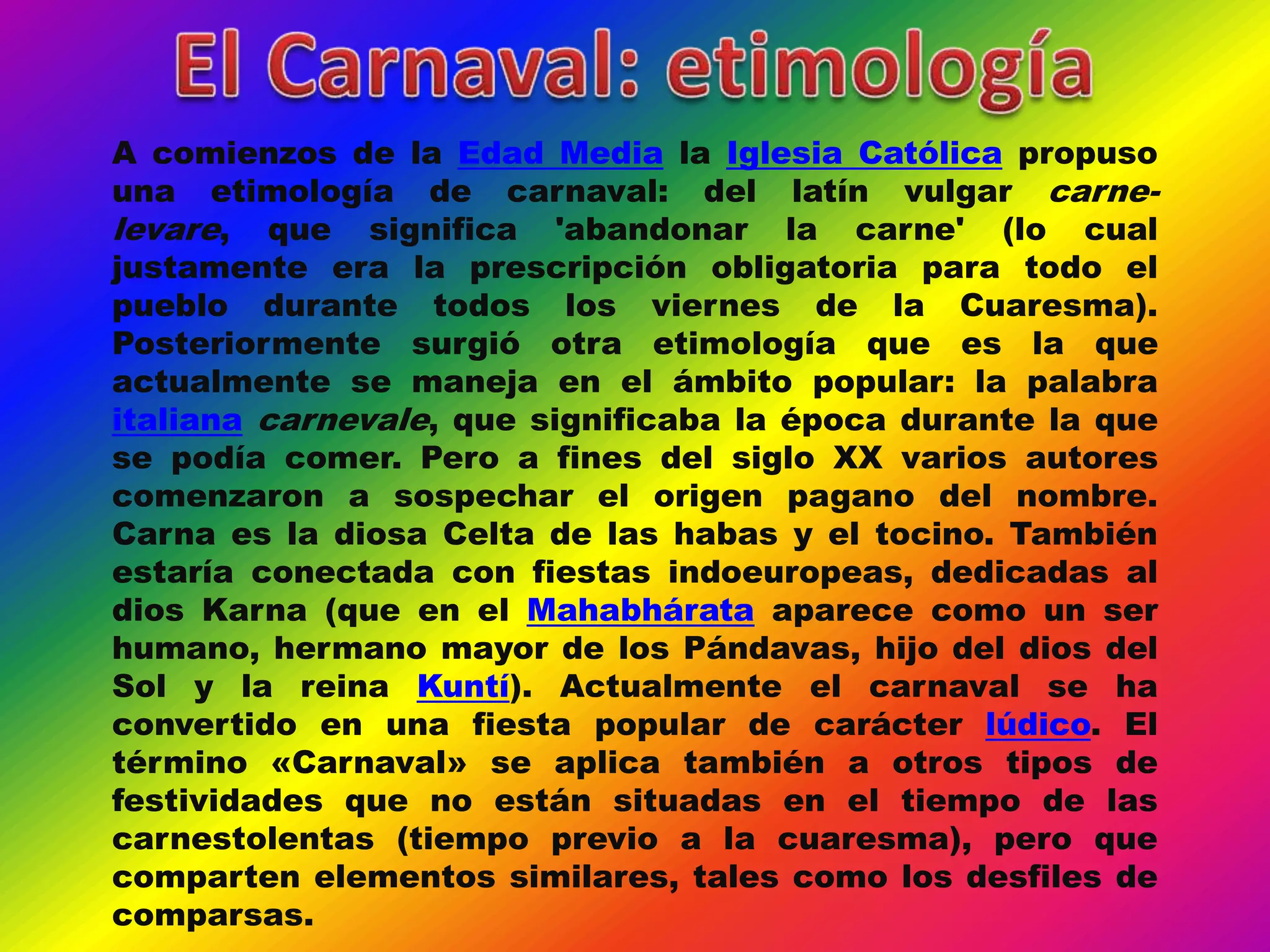 A comienzos de la Edad Media la Iglesia Católica propuso
una etimología de carnaval: del latín vulgar carne-
levare, que significa 'abandonar la carne' (lo cual
justamente era la prescripción obligatoria para todo el
pueblo durante todos los viernes de la Cuaresma).
Posteriormente surgió otra etimología que es la que
actualmente se maneja en el ámbito popular: la palabra
italiana carnevale, que significaba la época durante la que
se podía comer. Pero a fines del siglo XX varios autores
comenzaron a sospechar el origen pagano del nombre.
Carna es la diosa Celta de las habas y el tocino. También
estaría conectada con fiestas indoeuropeas, dedicadas al
dios Karna (que en el Mahabhárata aparece como un ser
humano, hermano mayor de los Pándavas, hijo del dios del
Sol y la reina Kuntí). Actualmente el carnaval se ha
convertido en una fiesta popular de carácter lúdico. El
término «Carnaval» se aplica también a otros tipos de
festividades que no están situadas en el tiempo de las
carnestolentas (tiempo previo a la cuaresma), pero que
comparten elementos similares, tales como los desfiles de
comparsas.
 