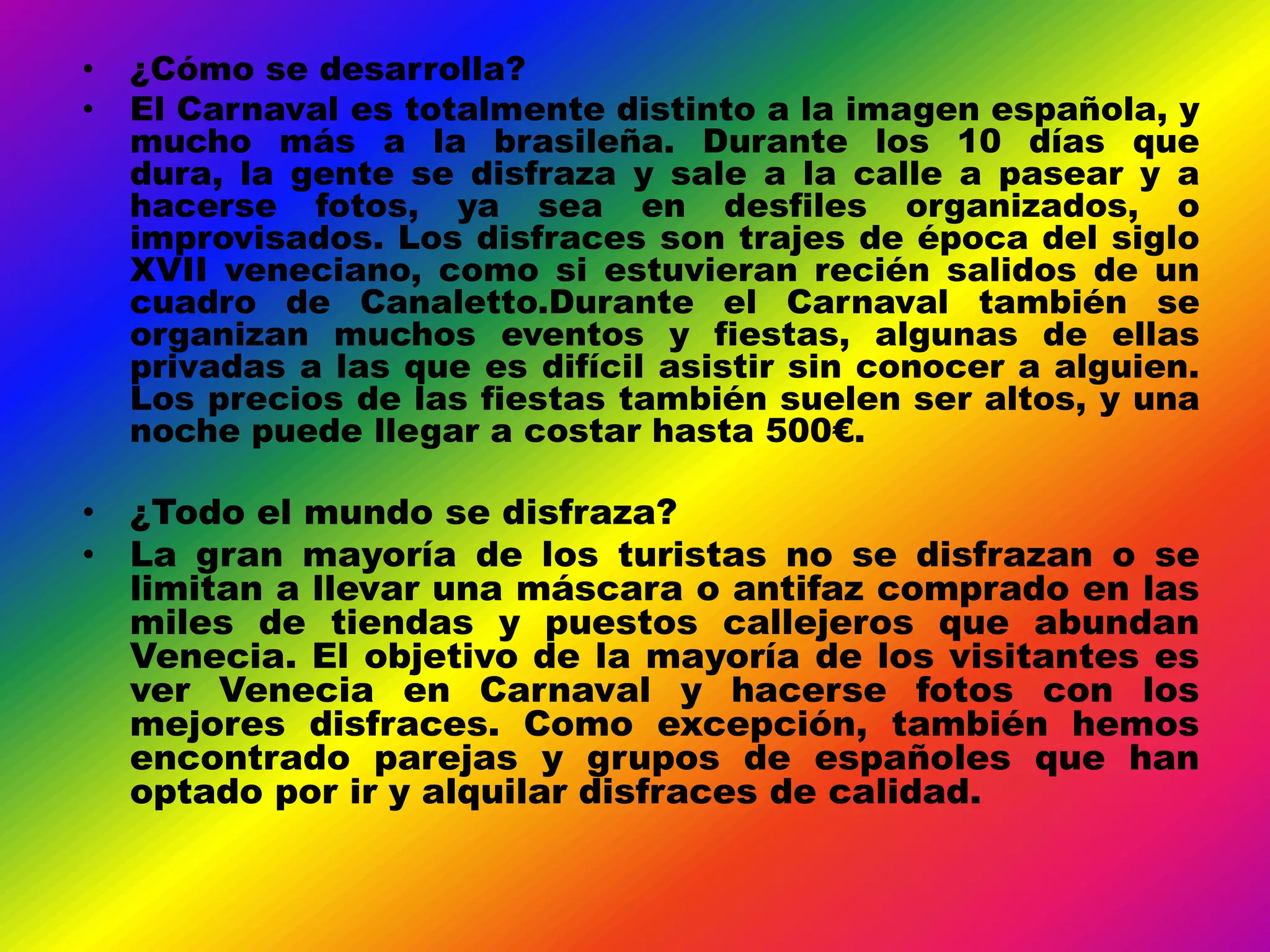 •   ¿Cómo se desarrolla?
•   El Carnaval es totalmente distinto a la imagen española, y
    mucho más a la brasileña. Durante los 10 días que
    dura, la gente se disfraza y sale a la calle a pasear y a
    hacerse fotos, ya sea en desfiles organizados, o
    improvisados. Los disfraces son trajes de época del siglo
    XVII veneciano, como si estuvieran recién salidos de un
    cuadro de Canaletto.Durante el Carnaval también se
    organizan muchos eventos y fiestas, algunas de ellas
    privadas a las que es difícil asistir sin conocer a alguien.
    Los precios de las fiestas también suelen ser altos, y una
    noche puede llegar a costar hasta 500€.

• ¿Todo el mundo se disfraza?
• La gran mayoría de los turistas no se disfrazan o se
  limitan a llevar una máscara o antifaz comprado en las
  miles de tiendas y puestos callejeros que abundan
  Venecia. El objetivo de la mayoría de los visitantes es
  ver Venecia en Carnaval y hacerse fotos con los
  mejores disfraces. Como excepción, también hemos
  encontrado parejas y grupos de españoles que han
  optado por ir y alquilar disfraces de calidad.
 