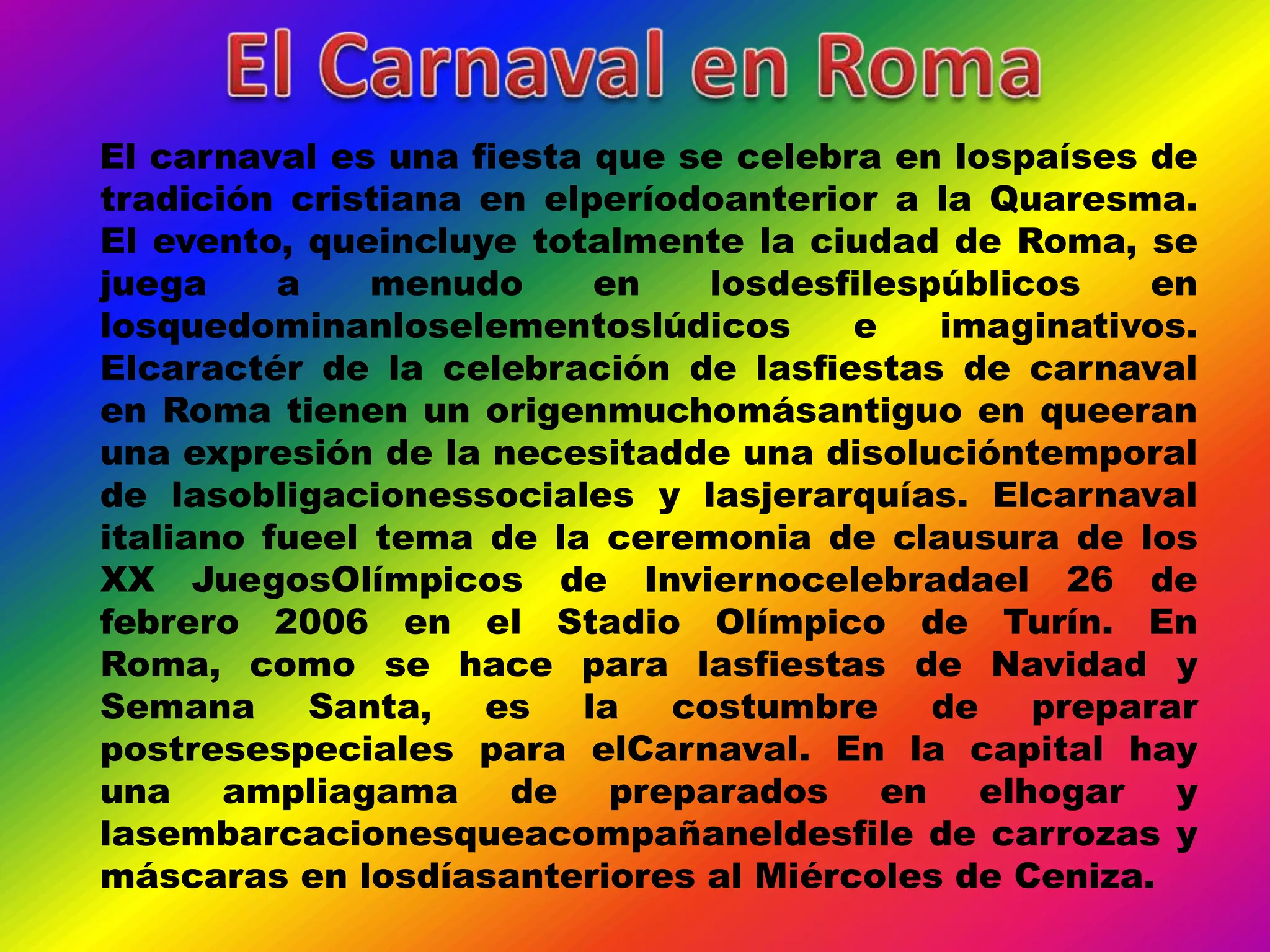 El carnaval es una fiesta que se celebra en lospaíses de
tradición cristiana en elperíodoanterior a la Quaresma.
El evento, queincluye totalmente la ciudad de Roma, se
juega     a    menudo     en    losdesfilespúblicos    en
losquedominanloselementoslúdicos       e    imaginativos.
Elcaractér de la celebración de lasfiestas de carnaval
en Roma tienen un origenmuchomásantiguo en queeran
una expresión de la necesitadde una disolucióntemporal
de lasobligacionessociales y lasjerarquías. Elcarnaval
italiano fueel tema de la ceremonia de clausura de los
XX JuegosOlímpicos de Inviernocelebradael 26 de
febrero 2006 en el Stadio Olímpico de Turín. En
Roma, como se hace para lasfiestas de Navidad y
Semana      Santa,  es   la   costumbre     de   preparar
postresespeciales para elCarnaval. En la capital hay
una ampliagama de preparados en elhogar y
lasembarcacionesqueacompañaneldesfile de carrozas y
máscaras en losdíasanteriores al Miércoles de Ceniza.
 