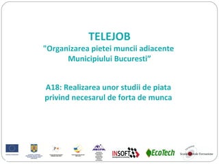 TELEJOB
"Organizarea pietei muncii adiacente
Municipiului Bucuresti”
A18: Realizarea unor studii de piata
privind necesarul de forta de munca
 