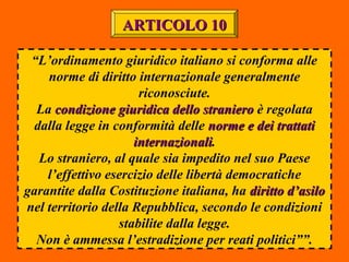 “L’ordinamento giuridico italiano si conforma alle
norme di diritto internazionale generalmente
riconosciute.
La condizione giuridica dello stranierocondizione giuridica dello straniero è regolata
dalla legge in conformità delle norme e dei trattatinorme e dei trattati
internazionaliinternazionali.
Lo straniero, al quale sia impedito nel suo Paese
l’effettivo esercizio delle libertà democratiche
garantite dalla Costituzione italiana, ha diritto d’asilodiritto d’asilo
nel territorio della Repubblica, secondo le condizioni
stabilite dalla legge.
Non è ammessa l’estradizione per reati politici””.
ARTICOLO 10ARTICOLO 10
 