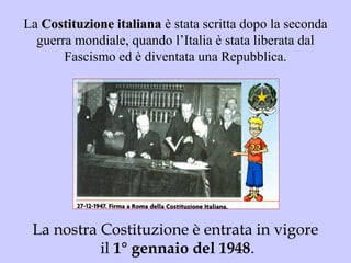 La Costituzione italianaCostituzione italiana è stata scritta dopo la seconda
guerra mondiale, quando l’Italia è stata liberata dal
Fascismo ed è diventata una Repubblica.
La nostra Costituzione è entrata in vigore
il 1° gennaio del 1948.
 