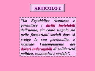 “La Repubblica riconosce e
garantisce i diritti inviolabilidiritti inviolabili
dell’uomo, sia come singolo sia
nelle formazioni sociali dove si
svolge la sua personalità, e
richiede l’adempimento dei
doveri inderogabilidoveri inderogabili di solidarietà
politica, economica e sociale”.
ARTICOLO 2ARTICOLO 2
 