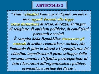 “Tutti i cittadinicittadini hanno pari dignità sociale e
sono uguali davanti alla leggeuguali davanti alla legge,
senza distinzionesenza distinzione di sesso, di razza, di lingua,
di religione, di opinioni politiche, di condizioni
personali e sociali.
È compito della Repubblica rimuovere glirimuovere gli
ostacoliostacoli di ordine economico e sociale, che
limitando di fatto la libertà e l’uguaglianza dei
cittadini, impediscono il pieno sviluppo della
persona umana e l’effettiva partecipazione di
tutti i lavoratori all’organizzazione politica,
economica e sociale del Paese”.
ARTICOLO 3ARTICOLO 3
 
