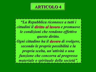 “La Repubblica riconosce a tutti i
cittadini il diritto al lavorodiritto al lavoro e promuove
le condizioni che rendono effettivo
questo diritto.
Ogni cittadino ha il doveredovere di svolgere,
secondo le proprie possibilità e la
propria scelta, un’attività o una
funzione che concorra al progresso
materiale o spirituale della società”.
ARTICOLO 4ARTICOLO 4
 